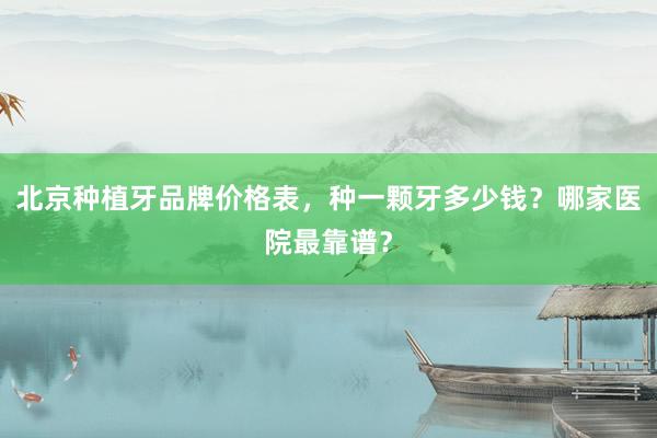 北京种植牙品牌价格表，种一颗牙多少钱？哪家医院最靠谱？