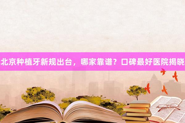北京种植牙新规出台，哪家靠谱？口碑最好医院揭晓