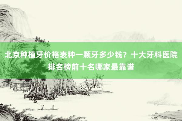 北京种植牙价格表种一颗牙多少钱？十大牙科医院排名榜前十名哪家最靠谱