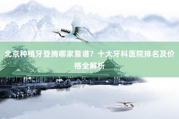 北京种植牙登腾哪家靠谱？十大牙科医院排名及价格全解析