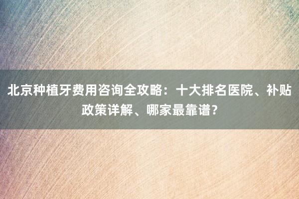 北京种植牙费用咨询全攻略：十大排名医院、补贴政策详解、哪家最靠谱？