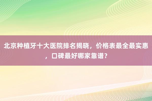 北京种植牙十大医院排名揭晓，价格表最全最实惠，口碑最好哪家靠谱？