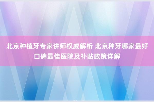 北京种植牙专家讲师权威解析 北京种牙哪家最好口碑最佳医院及补贴政策详解