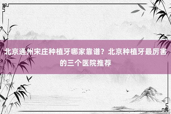 北京通州宋庄种植牙哪家靠谱？北京种植牙最厉害的三个医院推荐