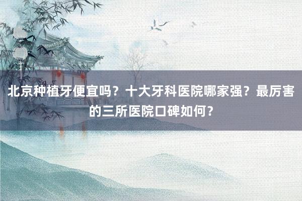 北京种植牙便宜吗？十大牙科医院哪家强？最厉害的三所医院口碑如何？