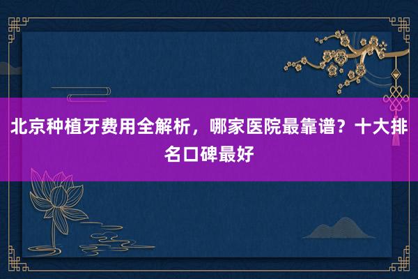 北京种植牙费用全解析，哪家医院最靠谱？十大排名口碑最好