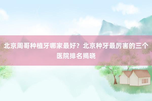 北京周哥种植牙哪家最好？北京种牙最厉害的三个医院排名揭晓