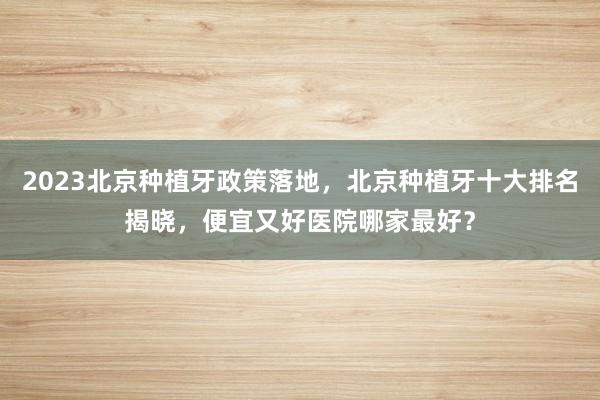2023北京种植牙政策落地，北京种植牙十大排名揭晓，便宜又好医院哪家最好？