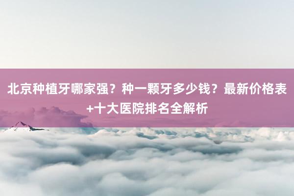 北京种植牙哪家强？种一颗牙多少钱？最新价格表+十大医院排名全解析