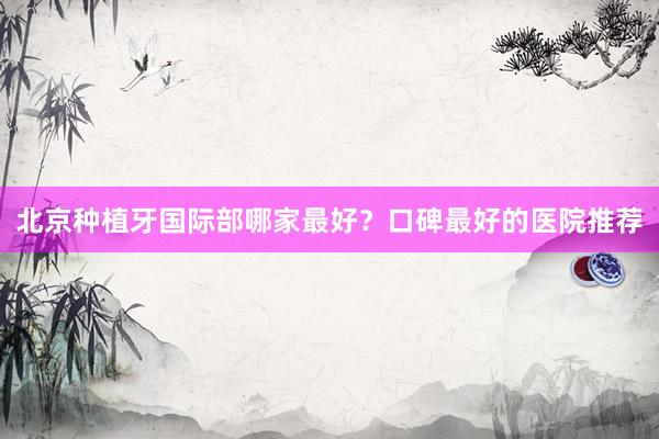北京种植牙国际部哪家最好？口碑最好的医院推荐