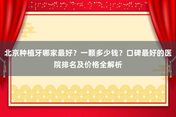 北京种植牙哪家最好？一颗多少钱？口碑最好的医院排名及价格全解析