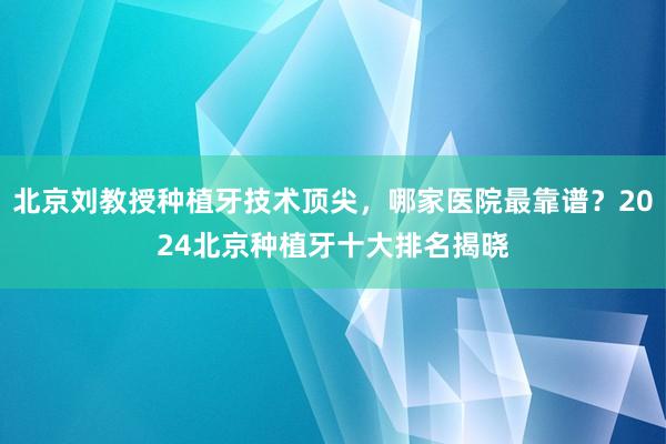 北京刘教授种植牙技术顶尖，哪家医院最靠谱？2024北京种植牙十大排名揭晓
