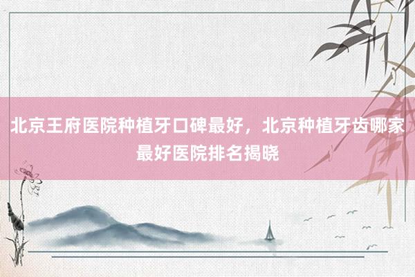 北京王府医院种植牙口碑最好，北京种植牙齿哪家最好医院排名揭晓