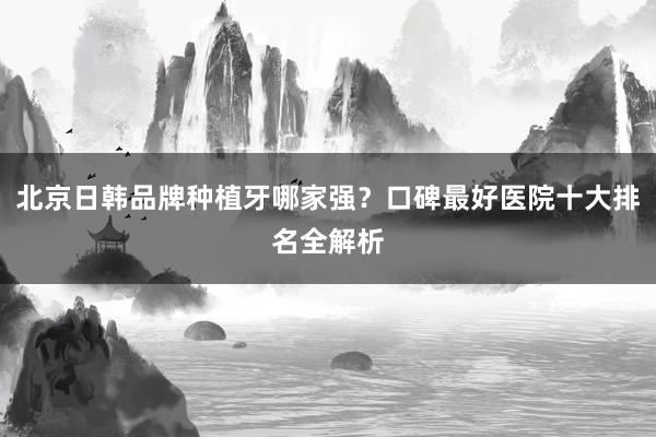 北京日韩品牌种植牙哪家强？口碑最好医院十大排名全解析