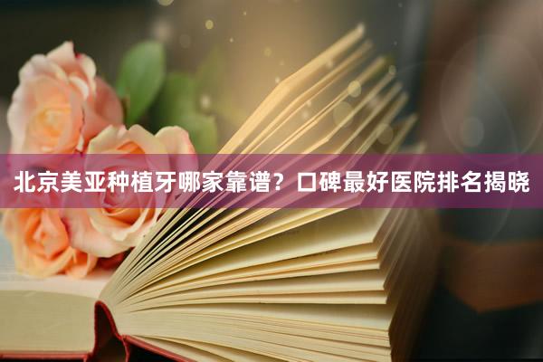 北京美亚种植牙哪家靠谱？口碑最好医院排名揭晓