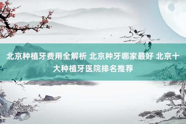 北京种植牙费用全解析 北京种牙哪家最好 北京十大种植牙医院排名推荐