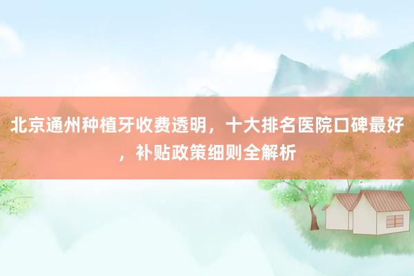 北京通州种植牙收费透明，十大排名医院口碑最好，补贴政策细则全解析