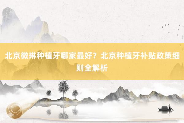 北京微琳种植牙哪家最好？北京种植牙补贴政策细则全解析