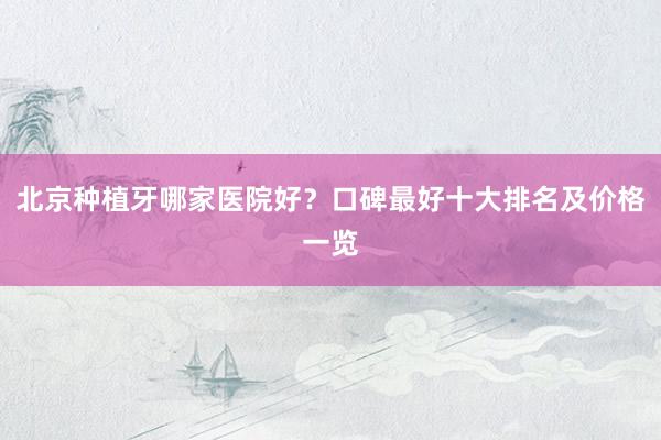 北京种植牙哪家医院好？口碑最好十大排名及价格一览
