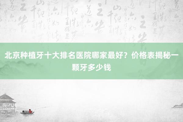 北京种植牙十大排名医院哪家最好？价格表揭秘一颗牙多少钱