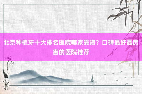 北京种植牙十大排名医院哪家靠谱？口碑最好最厉害的医院推荐