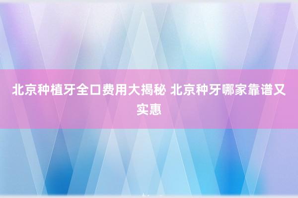北京种植牙全口费用大揭秘 北京种牙哪家靠谱又实惠