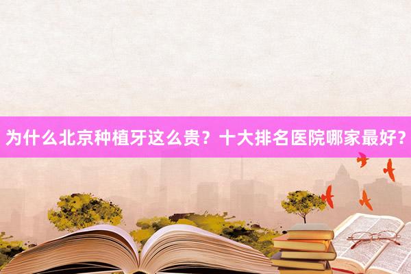 为什么北京种植牙这么贵？十大排名医院哪家最好？