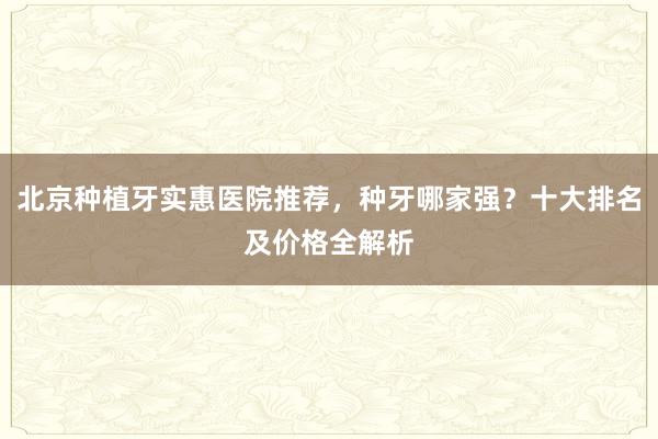 北京种植牙实惠医院推荐，种牙哪家强？十大排名及价格全解析