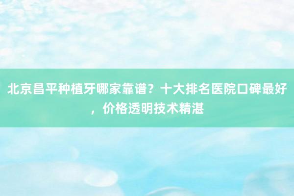 北京昌平种植牙哪家靠谱？十大排名医院口碑最好，价格透明技术精湛