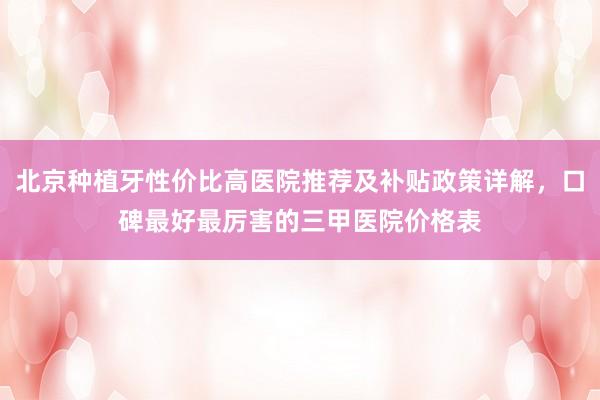 北京种植牙性价比高医院推荐及补贴政策详解，口碑最好最厉害的三甲医院价格表
