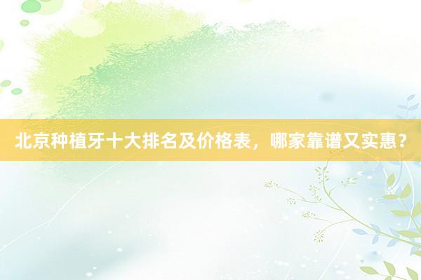 北京种植牙十大排名及价格表，哪家靠谱又实惠？