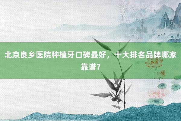 北京良乡医院种植牙口碑最好，十大排名品牌哪家靠谱？