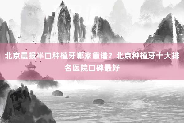 北京晨报半口种植牙哪家靠谱？北京种植牙十大排名医院口碑最好