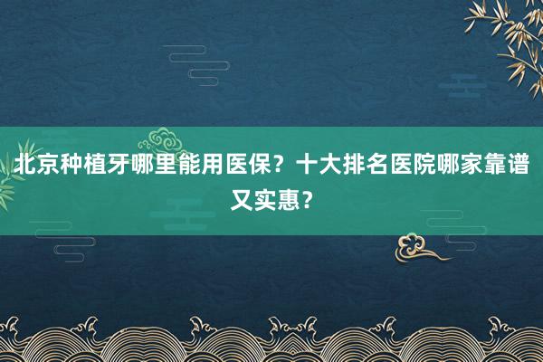 北京种植牙哪里能用医保？十大排名医院哪家靠谱又实惠？