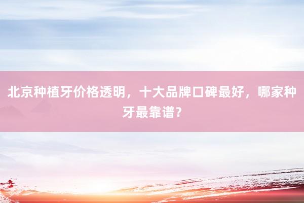 北京种植牙价格透明，十大品牌口碑最好，哪家种牙最靠谱？