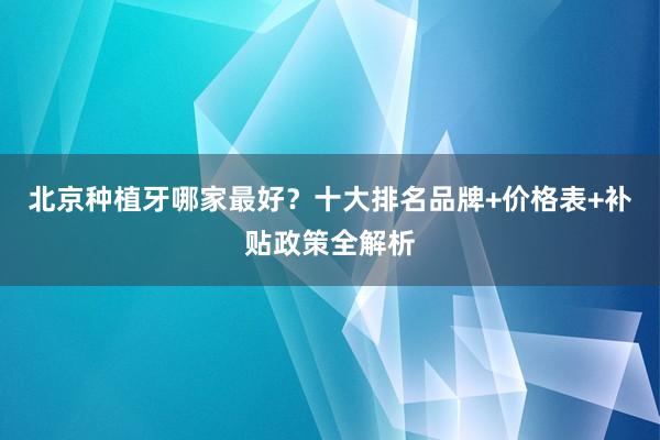 北京种植牙哪家最好？十大排名品牌+价格表+补贴政策全解析