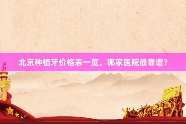 北京种植牙价格表一览，哪家医院最靠谱？