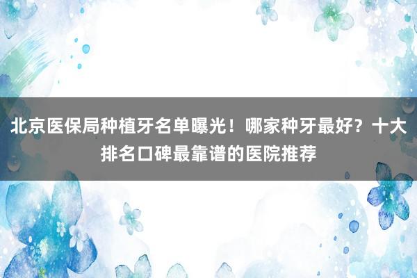 北京医保局种植牙名单曝光！哪家种牙最好？十大排名口碑最靠谱的医院推荐