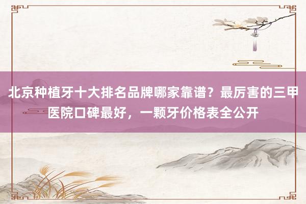 北京种植牙十大排名品牌哪家靠谱？最厉害的三甲医院口碑最好，一颗牙价格表全公开