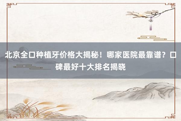 北京全口种植牙价格大揭秘！哪家医院最靠谱？口碑最好十大排名揭晓