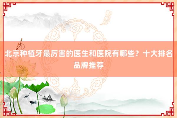 北京种植牙最厉害的医生和医院有哪些？十大排名品牌推荐