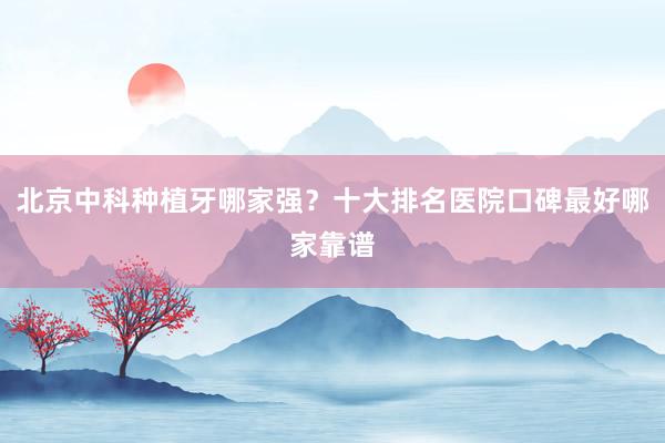 北京中科种植牙哪家强？十大排名医院口碑最好哪家靠谱