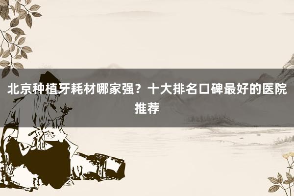 北京种植牙耗材哪家强？十大排名口碑最好的医院推荐