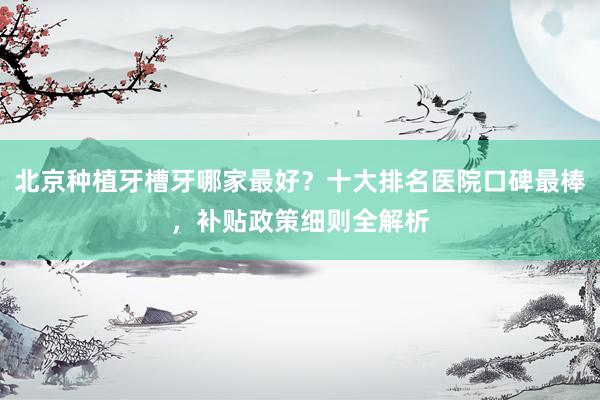 北京种植牙槽牙哪家最好？十大排名医院口碑最棒，补贴政策细则全解析