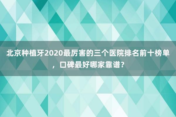 北京种植牙2020最厉害的三个医院排名前十榜单，口碑最好哪家靠谱？
