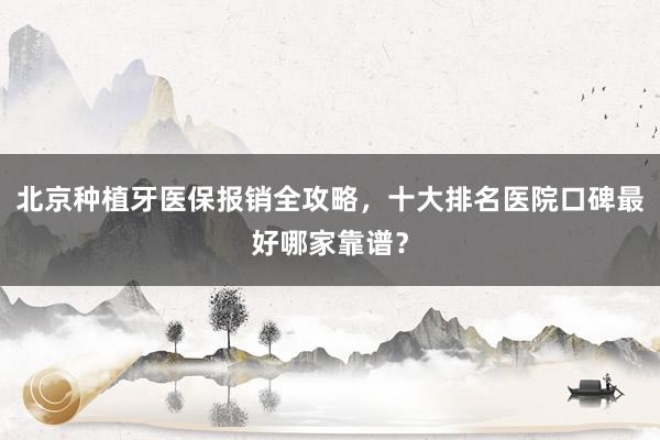 北京种植牙医保报销全攻略，十大排名医院口碑最好哪家靠谱？