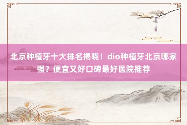 北京种植牙十大排名揭晓！dio种植牙北京哪家强？便宜又好口碑最好医院推荐