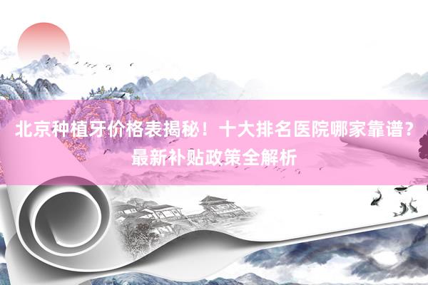北京种植牙价格表揭秘！十大排名医院哪家靠谱？最新补贴政策全解析