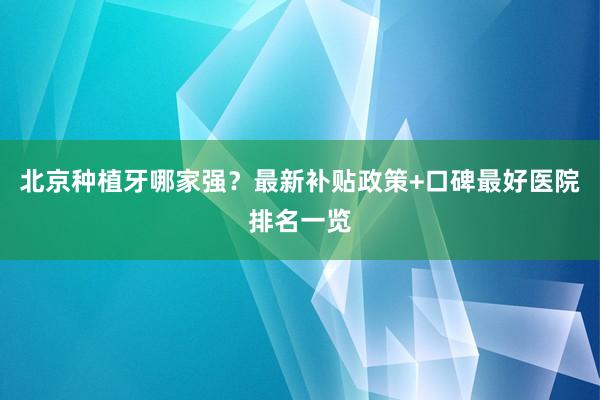 北京种植牙哪家强？最新补贴政策+口碑最好医院排名一览