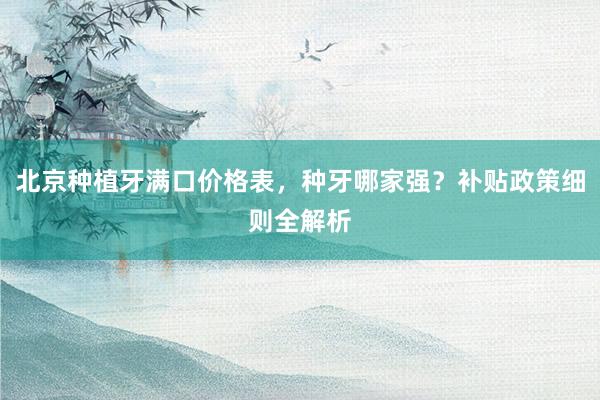 北京种植牙满口价格表，种牙哪家强？补贴政策细则全解析
